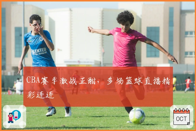 CBA赛季激战正酣,多场篮球直播精彩连连