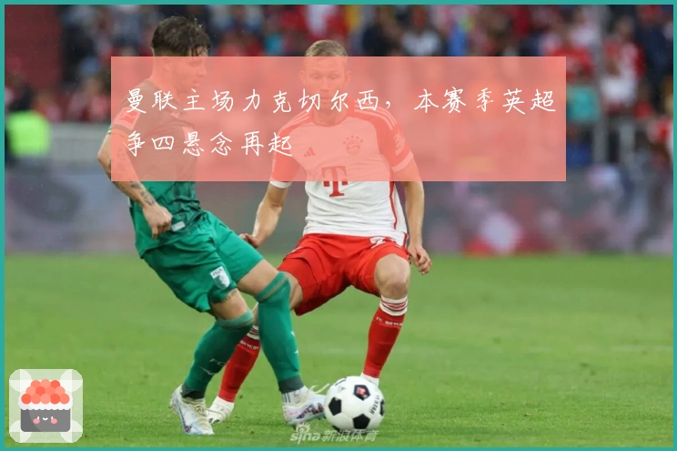 曼联主场力克切尔西,本赛季英超争四悬念再起