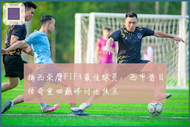 梅西荣膺FIFA最佳球员，西甲昔日传奇重回巅峰讨论焦点