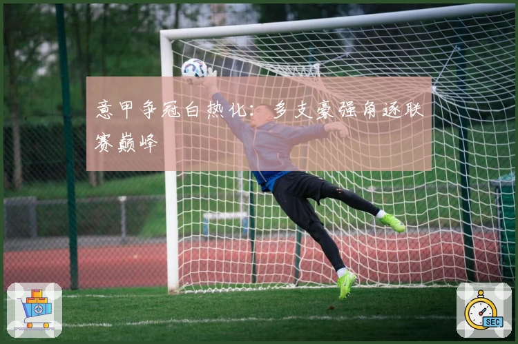 意甲争冠白热化:多支豪强角逐联赛巅峰