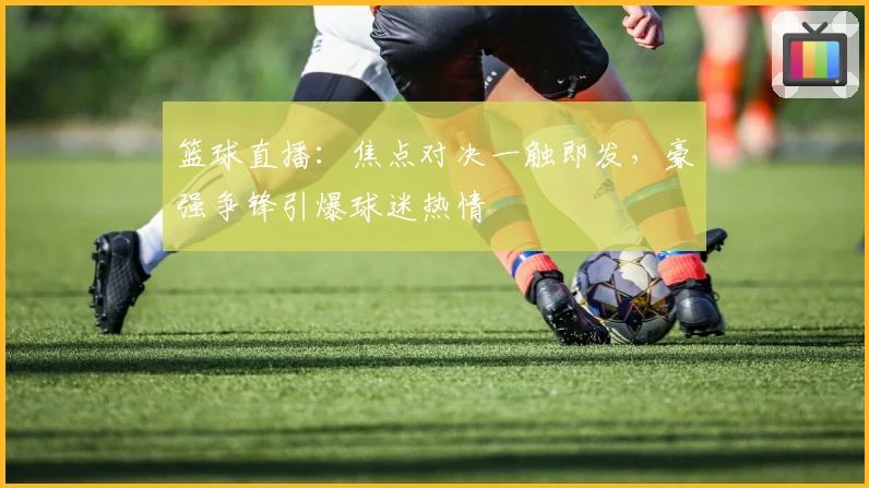 篮球直播:焦点对决一触即发,豪强争锋引爆球迷热情