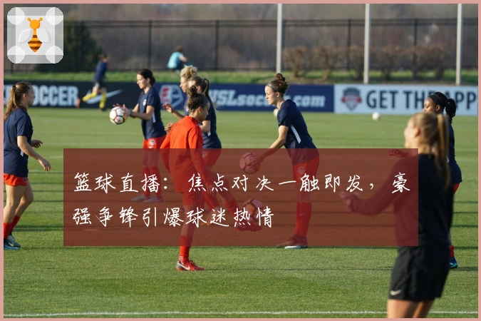 篮球直播：焦点对决一触即发，豪强争锋引爆球迷热情