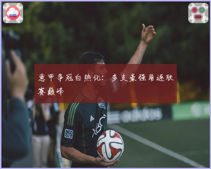 意甲争冠白热化：多支豪强角逐联赛巅峰