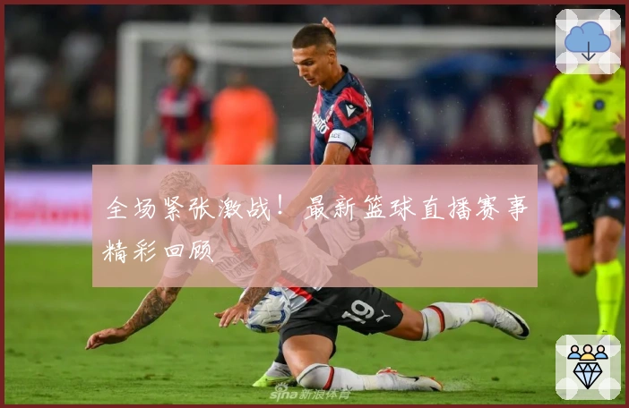 全场紧张激战!最新篮球直播赛事精彩回顾