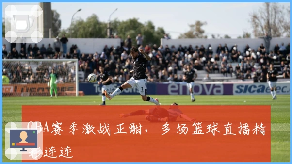 CBA赛季激战正酣，多场篮球直播精彩连连