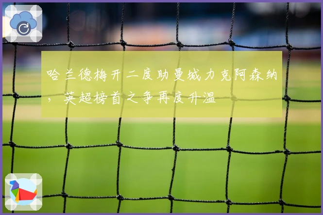 哈兰德梅开二度助曼城力克阿森纳，英超榜首之争再度升温