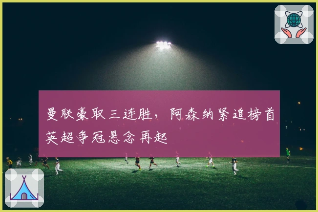 曼联豪取三连胜，阿森纳紧追榜首英超争冠悬念再起