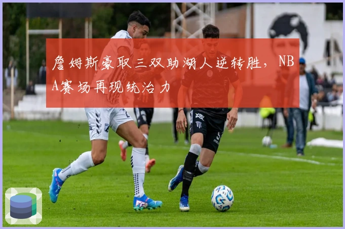 詹姆斯豪取三双助湖人逆转胜，NBA赛场再现统治力