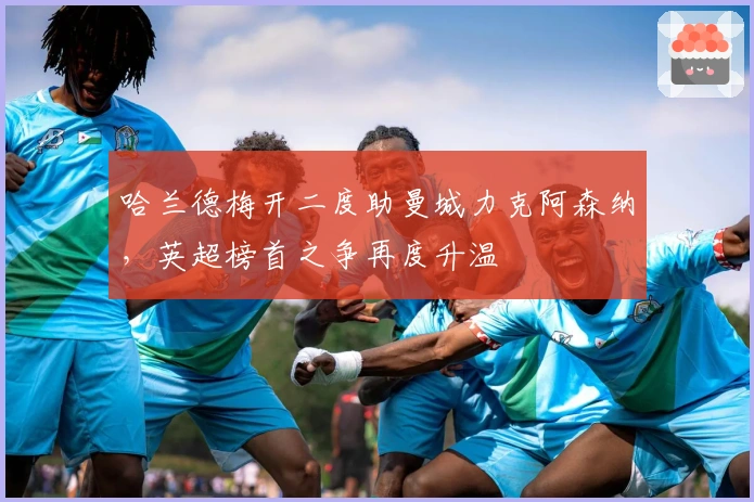 哈兰德梅开二度助曼城力克阿森纳，英超榜首之争再度升温