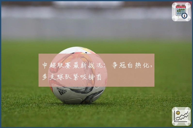 中超联赛最新战况：争冠白热化，多支球队紧咬榜首